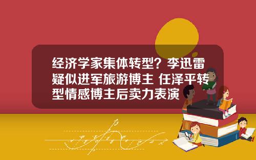 经济学家集体转型?李迅雷疑似进军旅游博主 任泽平转型情感博主后卖力表演