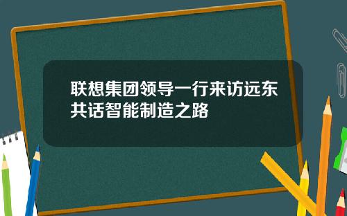 联想集团领导一行来访远东共话智能制造之路