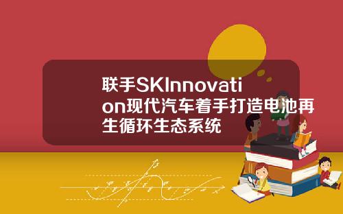联手SKInnovation现代汽车着手打造电池再生循环生态系统
