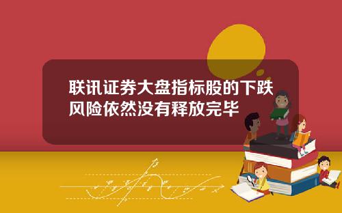 联讯证券大盘指标股的下跌风险依然没有释放完毕