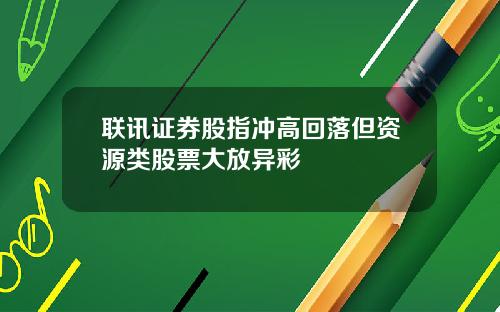 联讯证券股指冲高回落但资源类股票大放异彩