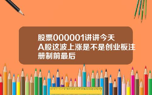 股票000001讲讲今天A股这波上涨是不是创业板注册制前最后