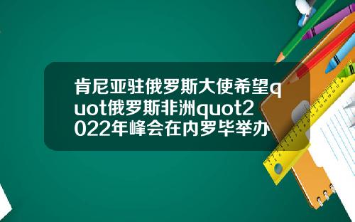 肯尼亚驻俄罗斯大使希望quot俄罗斯非洲quot2022年峰会在内罗毕举办