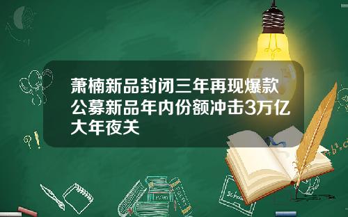 萧楠新品封闭三年再现爆款公募新品年内份额冲击3万亿大年夜关