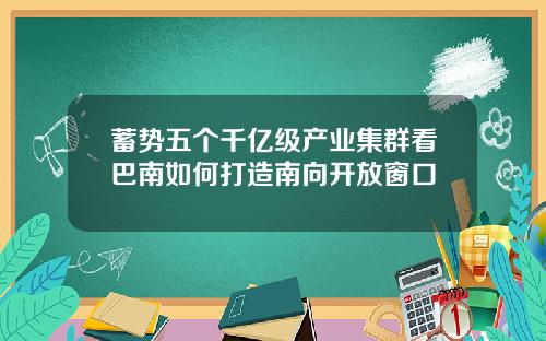 蓄势五个千亿级产业集群看巴南如何打造南向开放窗口