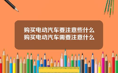 购买电动汽车要注意些什么购买电动汽车需要注意什么