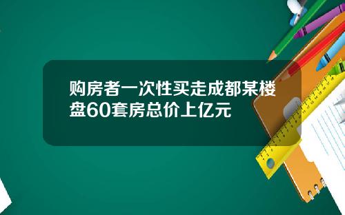 购房者一次性买走成都某楼盘60套房总价上亿元