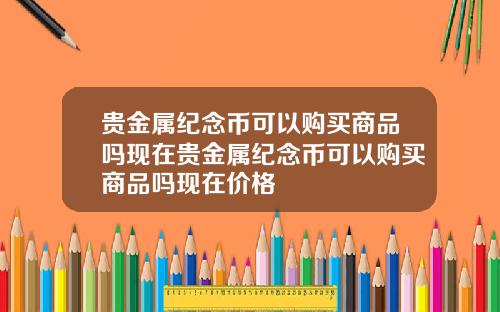 贵金属纪念币可以购买商品吗现在贵金属纪念币可以购买商品吗现在价格