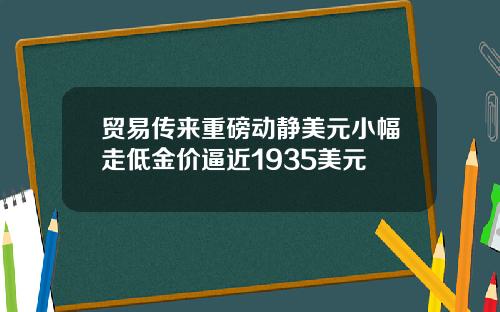 贸易传来重磅动静美元小幅走低金价逼近1935美元