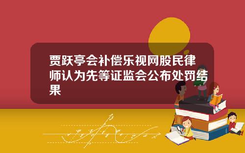 贾跃亭会补偿乐视网股民律师认为先等证监会公布处罚结果