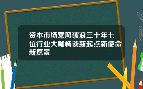 资本市场乘风破浪三十年七位行业大咖畅谈新起点新使命新愿景