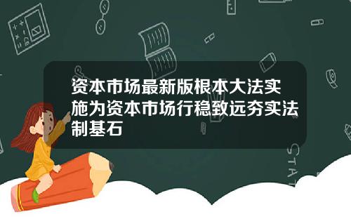 资本市场最新版根本大法实施为资本市场行稳致远夯实法制基石