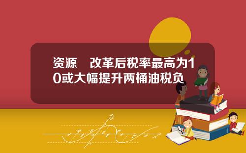 资源稅改革后税率最高为10或大幅提升两桶油税负