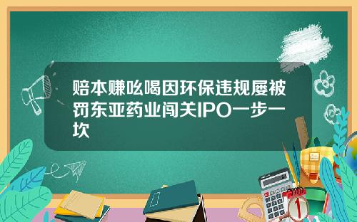 赔本赚吆喝因环保违规屡被罚东亚药业闯关IPO一步一坎