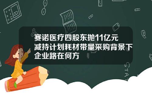 赛诺医疗四股东抛11亿元减持计划耗材带量采购背景下企业路在何方