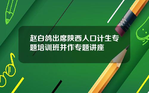 赵白鸽出席陕西人口计生专题培训班并作专题讲座