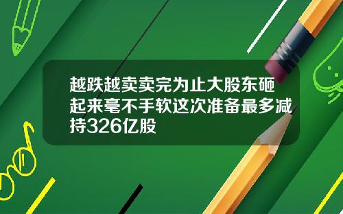 越跌越卖卖完为止大股东砸起来毫不手软这次准备最多减持326亿股