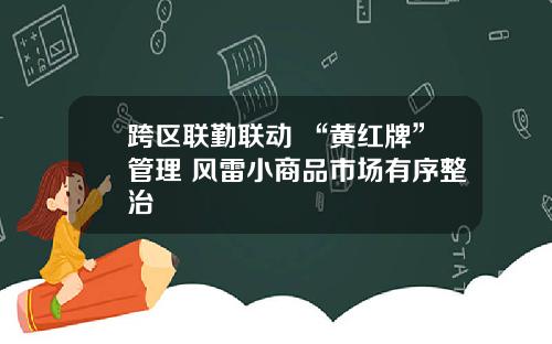 跨区联勤联动+“黄红牌”管理 风雷小商品市场有序整治