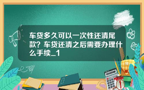 车贷多久可以一次性还清尾款?车贷还清之后需要办理什么手续_1