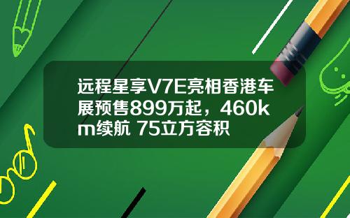 远程星享V7E亮相香港车展预售899万起,460km续航+75立方容积