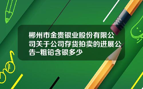 郴州市金贵银业股份有限公司关于公司存货拍卖的进展公告-粗铅含银多少