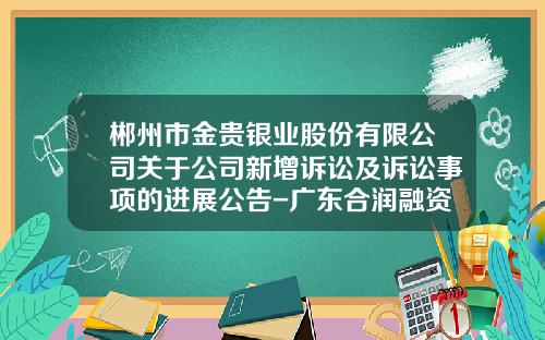 郴州市金贵银业股份有限公司关于公司新增诉讼及诉讼事项的进展公告-广东合润融资担保有限公司