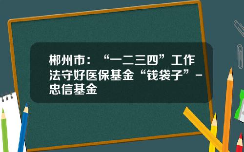 郴州市：“一二三四”工作法守好医保基金“钱袋子”-忠信基金