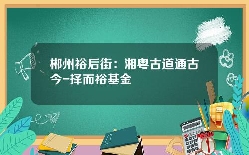 郴州裕后街：湘粤古道通古今-择而裕基金