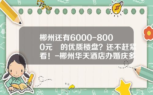 郴州还有6000-8000元㎡的优质楼盘？还不赶紧看！-郴州华天酒店办婚庆多少钱一桌