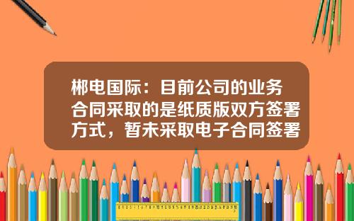 郴电国际：目前公司的业务合同采取的是纸质版双方签署方式，暂未采取电子合同签署方式-网络公司合作合同