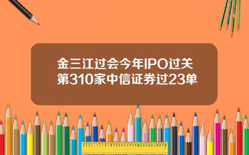 金三江过会今年IPO过关第310家中信证券过23单