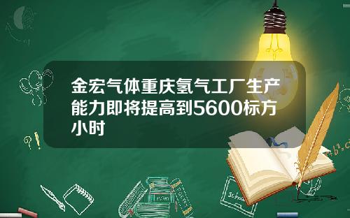 金宏气体重庆氢气工厂生产能力即将提高到5600标方小时