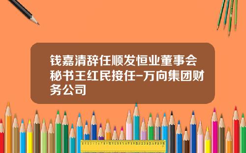 钱嘉清辞任顺发恒业董事会秘书王红民接任-万向集团财务公司