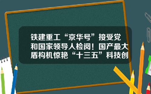 铁建重工“京华号”接受党和国家领导人检阅!国产最大盾构机惊艳“十三五”科技创新成就展