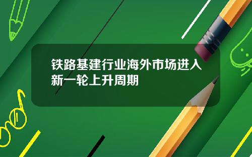 铁路基建行业海外市场进入新一轮上升周期