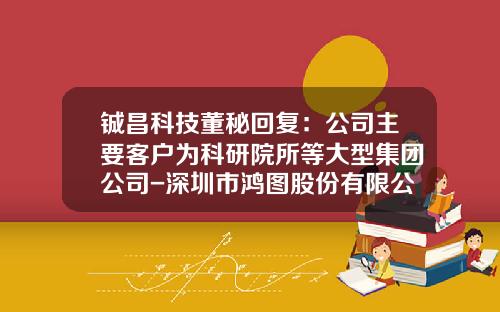 铖昌科技董秘回复：公司主要客户为科研院所等大型集团公司-深圳市鸿图股份有限公司