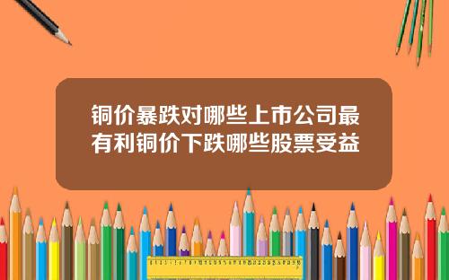 铜价暴跌对哪些上市公司最有利铜价下跌哪些股票受益