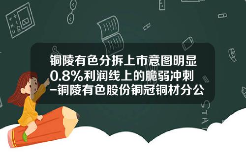 铜陵有色分拆上市意图明显0.8%利润线上的脆弱冲刺-铜陵有色股份铜冠铜材分公司