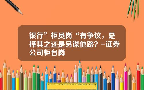 银行”柜员岗“有争议，是择其之还是另谋他路？-证券公司柜台岗