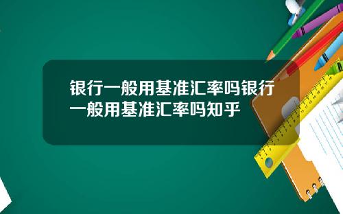 银行一般用基准汇率吗银行一般用基准汇率吗知乎