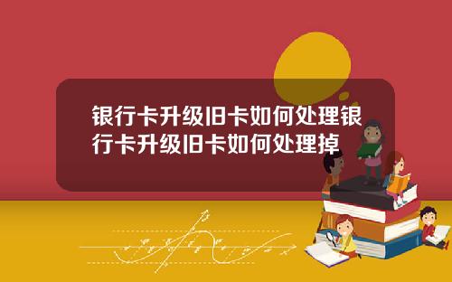 银行卡升级旧卡如何处理银行卡升级旧卡如何处理掉