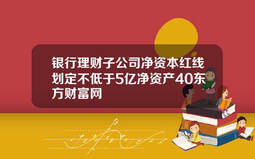 银行理财子公司净资本红线划定不低于5亿净资产40东方财富网