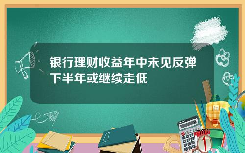 银行理财收益年中未见反弹下半年或继续走低