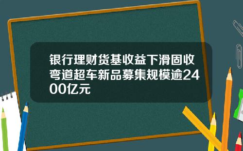 银行理财货基收益下滑固收弯道超车新品募集规模逾2400亿元