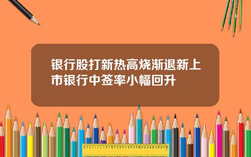 银行股打新热高烧渐退新上市银行中签率小幅回升