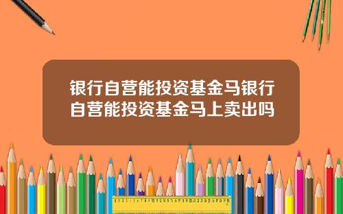 银行自营能投资基金马银行自营能投资基金马上卖出吗