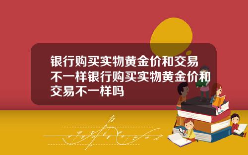银行购买实物黄金价和交易不一样银行购买实物黄金价和交易不一样吗