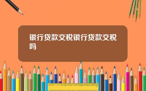 银行贷款交税银行贷款交税吗