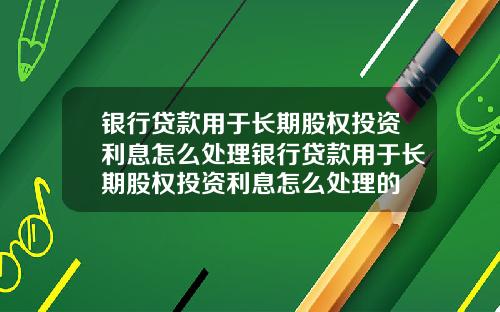 银行贷款用于长期股权投资利息怎么处理银行贷款用于长期股权投资利息怎么处理的
