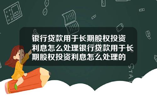 银行贷款用于长期股权投资利息怎么处理银行贷款用于长期股权投资利息怎么处理的